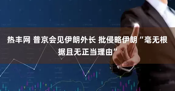热丰网 普京会见伊朗外长 批侵略伊朗“毫无根据且无正当理由”