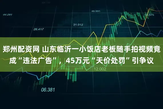郑州配资网 山东临沂一小饭店老板随手拍视频竟成“违法广告”,45万元“天价处罚”引争议