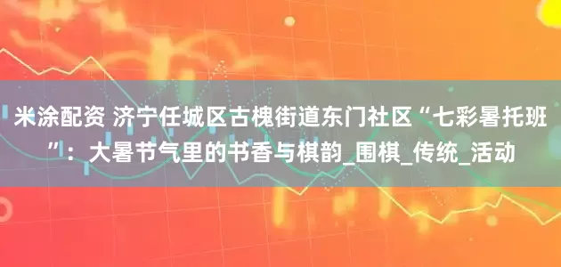 米涂配资 济宁任城区古槐街道东门社区“七彩暑托班”：大暑节气里的书香与棋韵_围棋_传统_活动