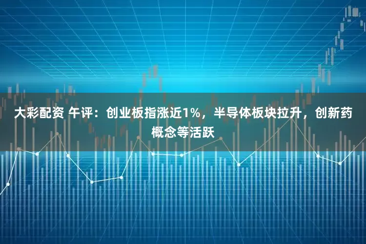 大彩配资 午评：创业板指涨近1%，半导体板块拉升，创新药概念等活跃