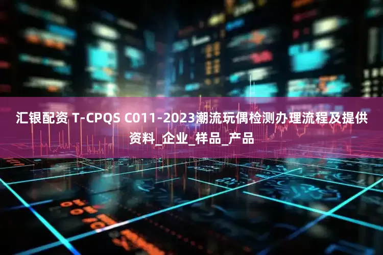 汇银配资 T-CPQS C011-2023潮流玩偶检测办理流程及提供资料_企业_样品_产品