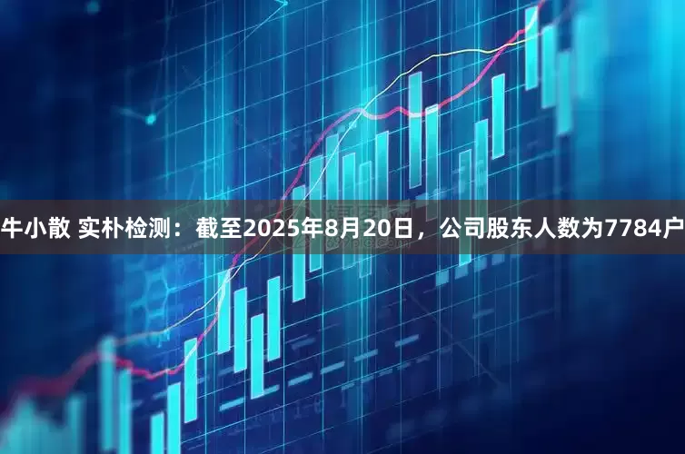 牛小散 实朴检测：截至2025年8月20日，公司股东人数为7784户