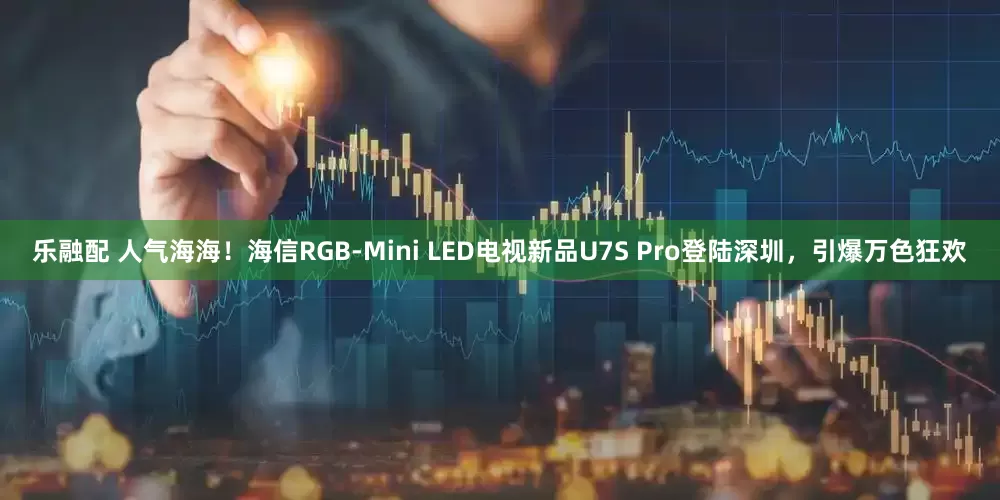 乐融配 人气海海!海信RGB-Mini LED电视新品U7S Pro登陆深圳,引爆万色狂欢