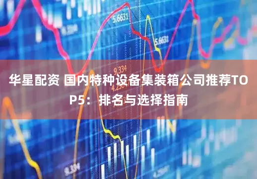 华星配资 国内特种设备集装箱公司推荐TOP5：排名与选择指南