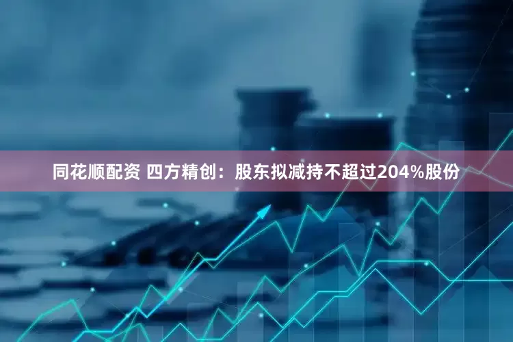 同花顺配资 四方精创：股东拟减持不超过204%股份