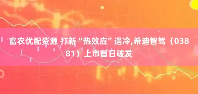 富农优配资源 打新“热效应”遇冷,希迪智驾（03881）上市首日破发