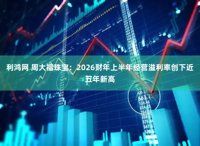 利鸿网 周大福珠宝：2026财年上半年经营溢利率创下近五年新高