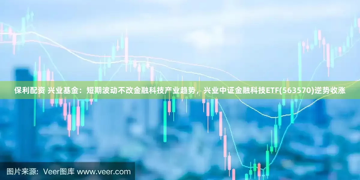 保利配资 兴业基金：短期波动不改金融科技产业趋势，兴业中证金融科技ETF(563570)逆势收涨