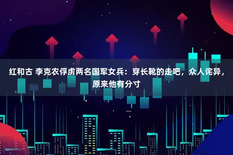 红和古 李克农俘虏两名国军女兵：穿长靴的走吧，众人诧异，原来他有分寸