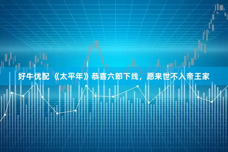 好牛优配 《太平年》恭喜六郎下线，愿来世不入帝王家